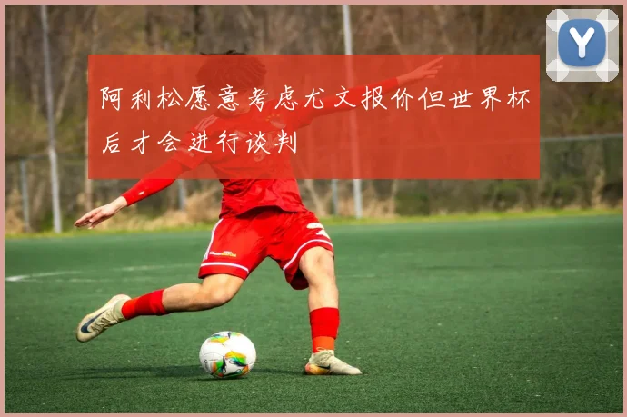 阿利松愿意考虑尤文报价但世界杯后才会进行谈判