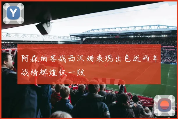 阿森纳客战西汉姆表现出色近两年战绩辉煌仅一败