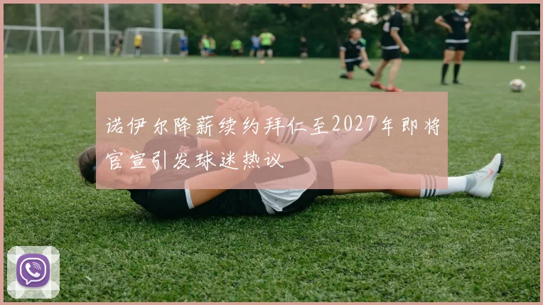 诺伊尔降薪续约拜仁至2027年即将官宣引发球迷热议