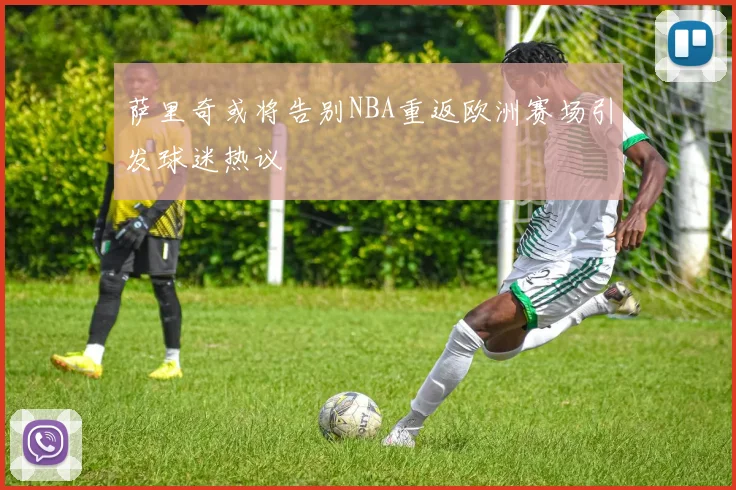 萨里奇或将告别NBA重返欧洲赛场引发球迷热议