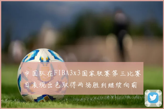 中国队在FIBA3x3国家联赛第三比赛日表现出色取得两场胜利继续向前迈进