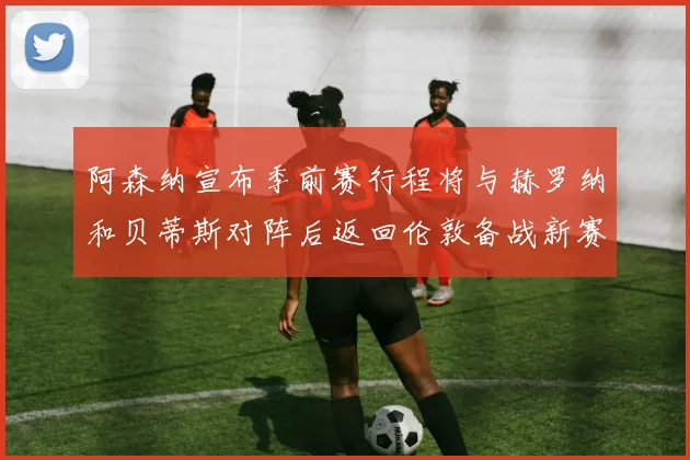 阿森纳宣布季前赛行程将与赫罗纳和贝蒂斯对阵后返回伦敦备战新赛季