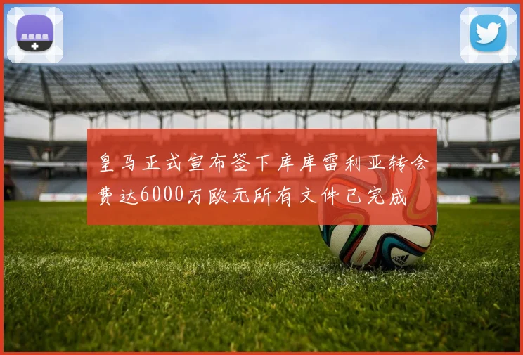 皇马正式宣布签下库库雷利亚转会费达6000万欧元所有文件已完成